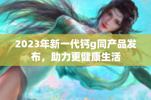 2023年新一代钙g同产品发布，助力更健康生活