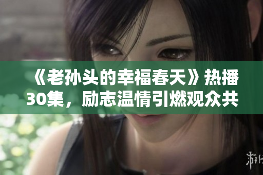 《老孙头的幸福春天》热播30集，励志温情引燃观众共鸣