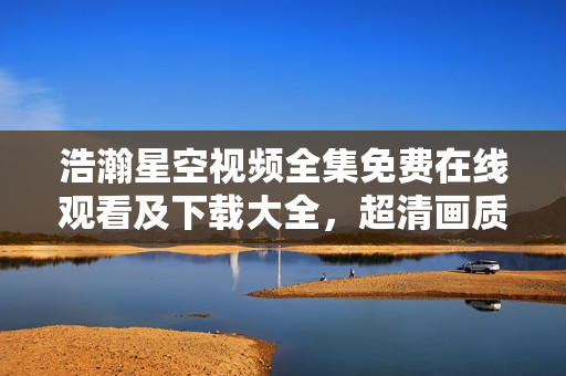 浩瀚星空视频全集免费在线观看及下载大全，超清画质震撼呈现