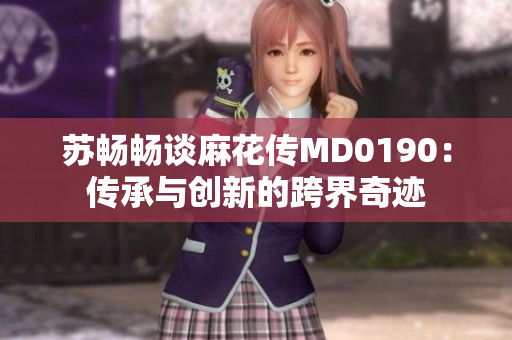 苏畅畅谈麻花传MD0190：传承与创新的跨界奇迹
