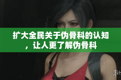 扩大全民关于伪骨科的认知，让人更了解伪骨科