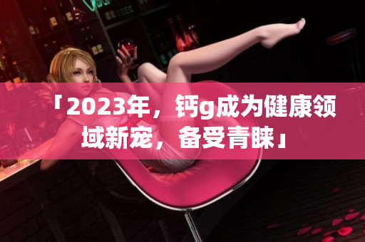 「2023年，钙g成为健康领域新宠，备受青睐」