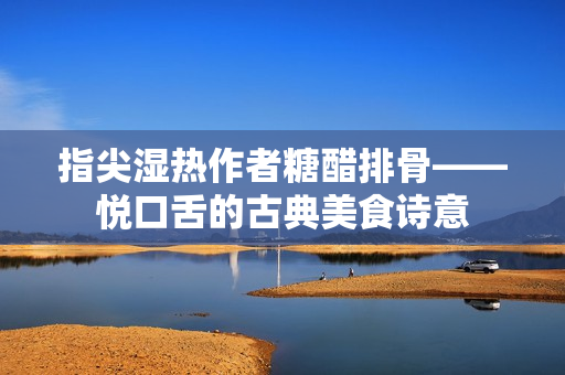指尖湿热作者糖醋排骨——悦口舌的古典美食诗意