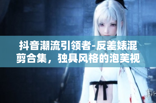 抖音潮流引领者-反差婊混剪合集，独具风格的泡芙视觉盛宴