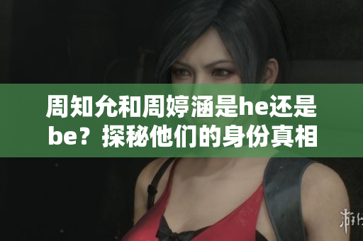 周知允和周婷涵是he还是be？探秘他们的身份真相