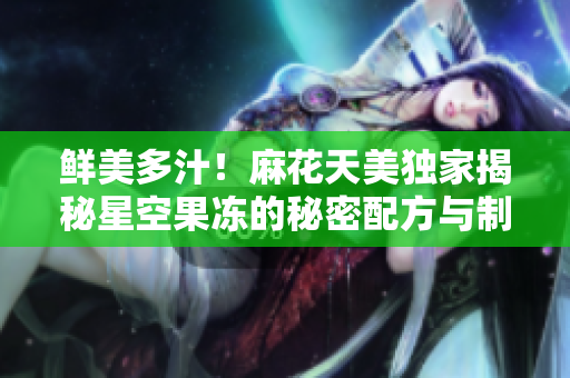 鲜美多汁！麻花天美独家揭秘星空果冻的秘密配方与制作技巧