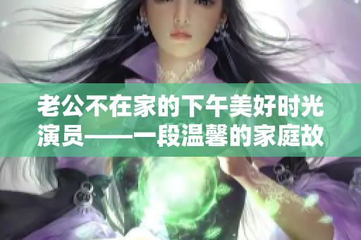 老公不在家的下午美好时光演员——一段温馨的家庭故事
