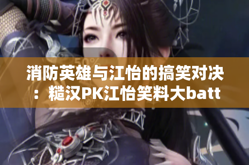 消防英雄与江怡的搞笑对决：糙汉PK江怡笑料大battle