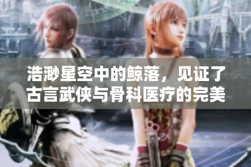 浩渺星空中的鲸落，见证了古言武侠与骨科医疗的完美结合