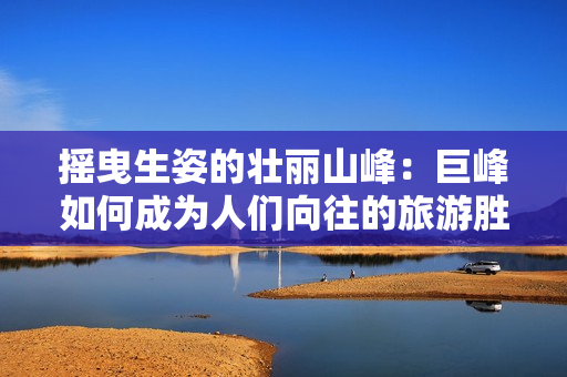 摇曳生姿的壮丽山峰：巨峰如何成为人们向往的旅游胜地