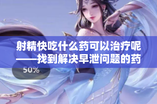 射精快吃什么药可以治疗呢——找到解决早泄问题的药物方法