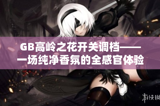 GB高岭之花开关调档——一场纯净香氛的全感官体验