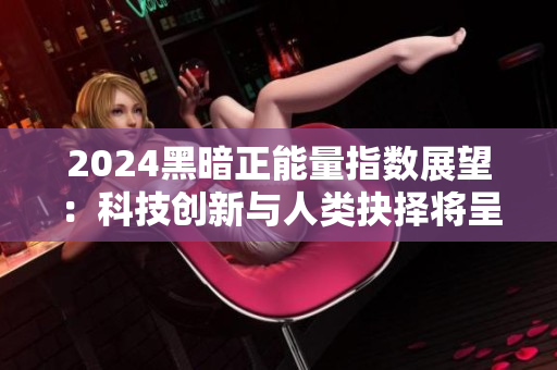 2024黑暗正能量指数展望：科技创新与人类抉择将呈现新风貌