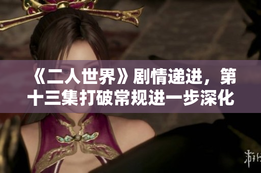 《二人世界》剧情递进，第十三集打破常规进一步深化角色内心变化