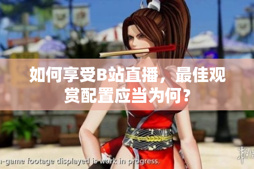如何享受B站直播，最佳观赏配置应当为何？