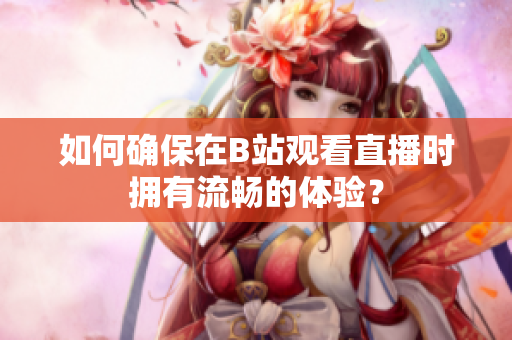 如何确保在B站观看直播时拥有流畅的体验？