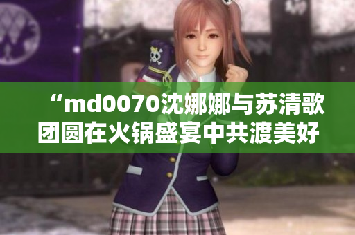 “md0070沈娜娜与苏清歌团圆在火锅盛宴中共渡美好时光”