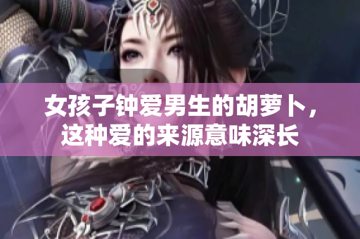 女孩子钟爱男生的胡萝卜，这种爱的来源意味深长
