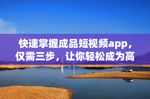 快速掌握成品短视频app，仅需三步，让你轻松成为高手