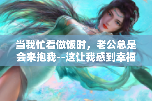 当我忙着做饭时，老公总是会来抱我--这让我感到幸福 温馨的瞬间
