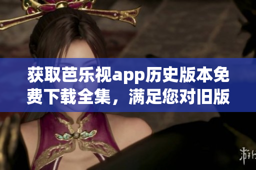 获取芭乐视app历史版本免费下载全集，满足您对旧版的需求
