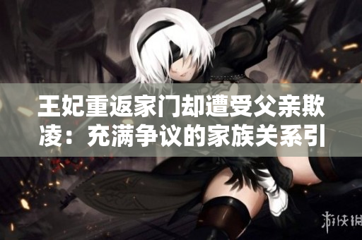 王妃重返家门却遭受父亲欺凌：充满争议的家族关系引起社会关注