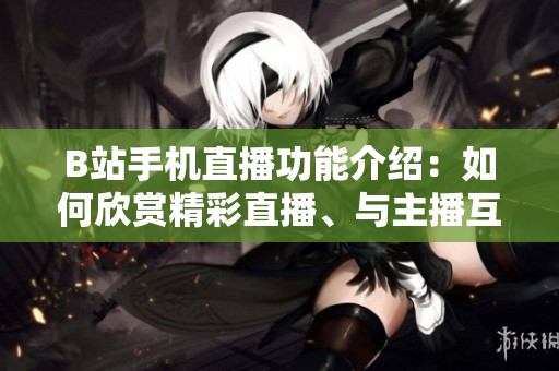 B站手机直播功能介绍：如何欣赏精彩直播、与主播互动？