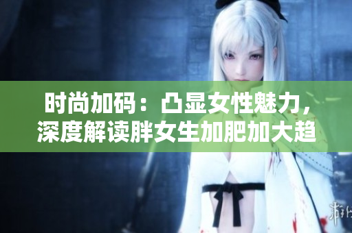 时尚加码：凸显女性魅力，深度解读胖女生加肥加大趋势！