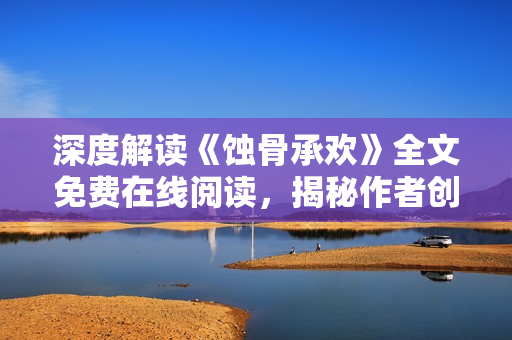 深度解读《蚀骨承欢》全文免费在线阅读，揭秘作者创作心路历程