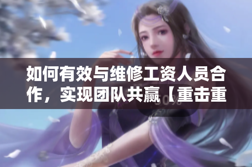如何有效与维修工资人员合作，实现团队共赢【重击重组】