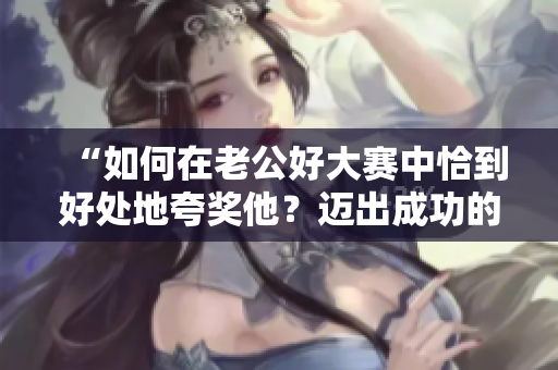 “如何在老公好大赛中恰到好处地夸奖他？迈出成功的第一步！”