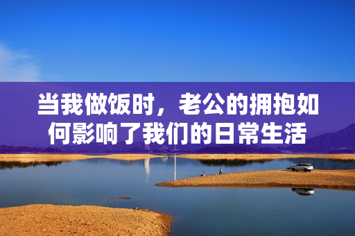 当我做饭时，老公的拥抱如何影响了我们的日常生活
