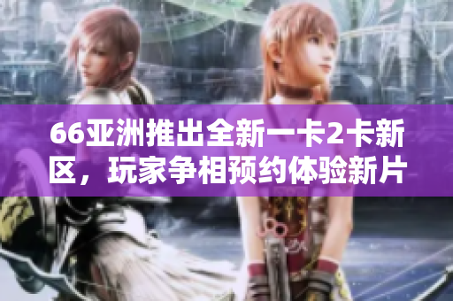 66亚洲推出全新一卡2卡新区，玩家争相预约体验新片