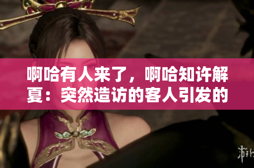 啊哈有人来了，啊哈知许解夏：突然造访的客人引发的热闹事件