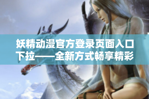 妖精动漫官方登录页面入口下拉——全新方式畅享精彩动漫世界