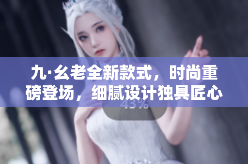 九·幺老全新款式，时尚重磅登场，细腻设计独具匠心