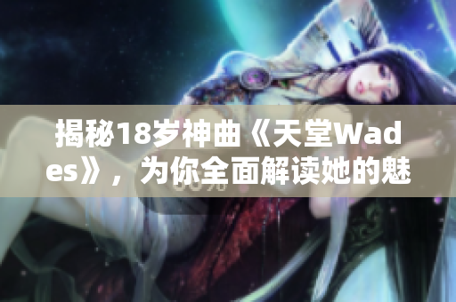 揭秘18岁神曲《天堂Wades》，为你全面解读她的魅力