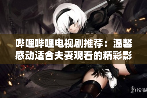 哔哩哔哩电视剧推荐：温馨感动适合夫妻观看的精彩影视剧推荐