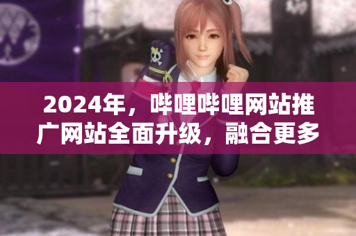 2024年，哔哩哔哩网站推广网站全面升级，融合更多互动元素！