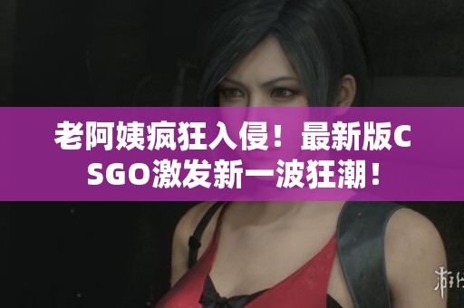老阿姨疯狂入侵！最新版CSGO激发新一波狂潮！