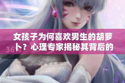 女孩子为何喜欢男生的胡萝卜？心理专家揭秘其背后的心理动机