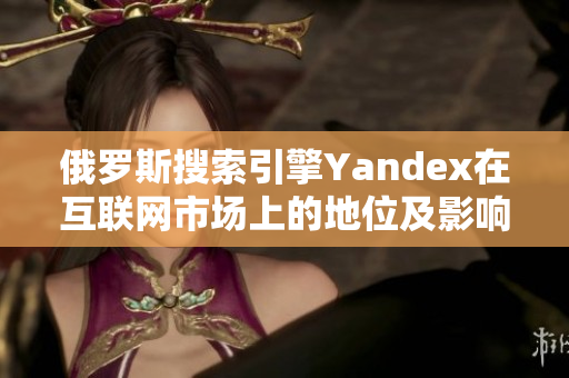 俄罗斯搜索引擎Yandex在互联网市场上的地位及影响力