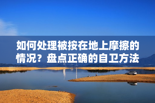如何处理被按在地上摩擦的情况？盘点正确的自卫方法