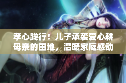 孝心践行！儿子承袭爱心耕母亲的田地，温暖家庭感动万众