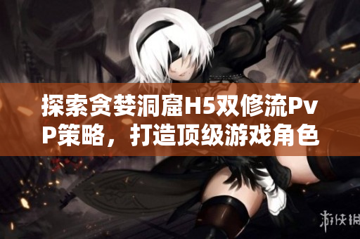 探索贪婪洞窟H5双修流PvP策略，打造顶级游戏角色！