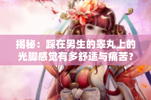 揭秘：踩在男生的睾丸上的光脚感觉有多舒适与痛苦？