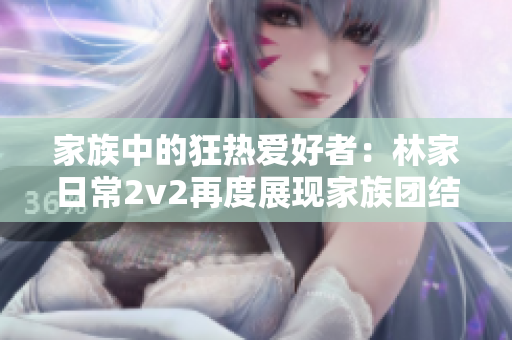 家族中的狂热爱好者：林家日常2v2再度展现家族团结的乐趣