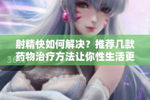 射精快如何解决？推荐几款药物治疗方法让你性生活更和谐