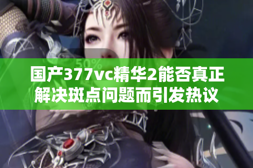国产377vc精华2能否真正解决斑点问题而引发热议