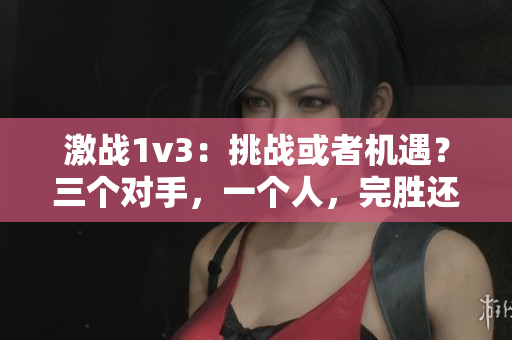 激战1v3：挑战或者机遇？三个对手，一个人，完胜还是失败？